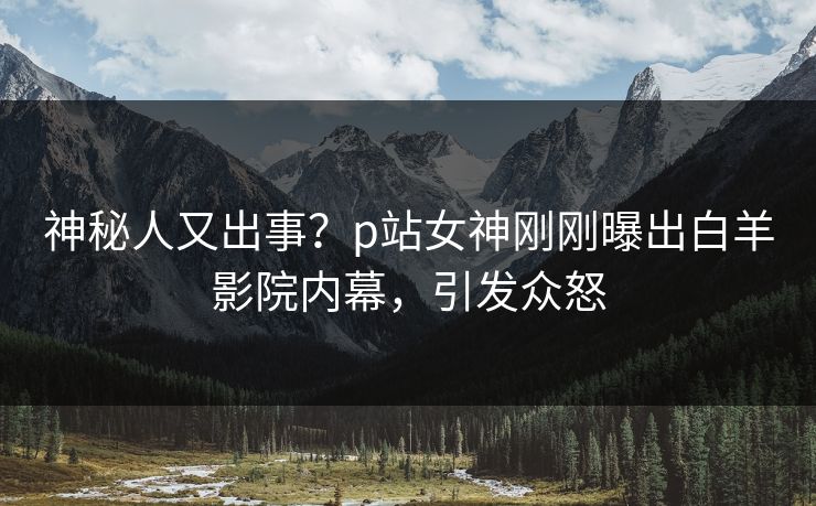 神秘人又出事？p站女神刚刚曝出白羊影院内幕，引发众怒