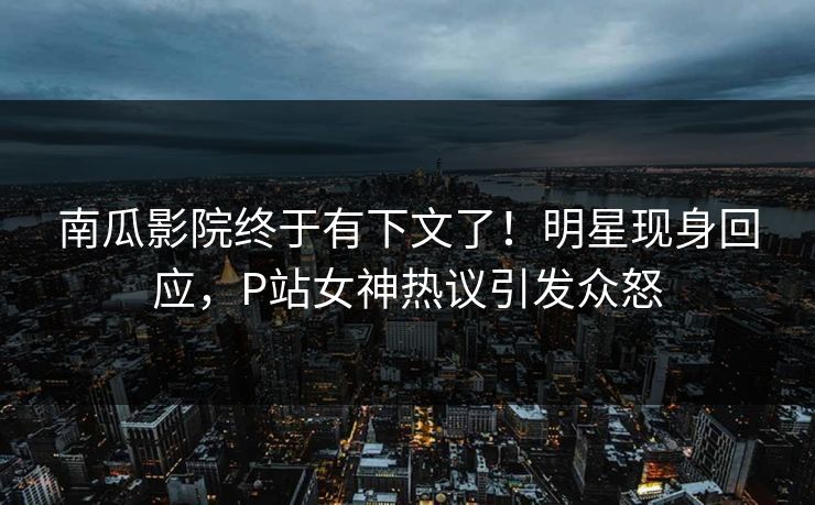 南瓜影院终于有下文了！明星现身回应，P站女神热议引发众怒