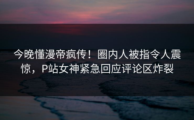 今晚懂漫帝疯传！圈内人被指令人震惊，P站女神紧急回应评论区炸裂