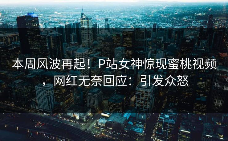 本周风波再起！P站女神惊现蜜桃视频，网红无奈回应：引发众怒