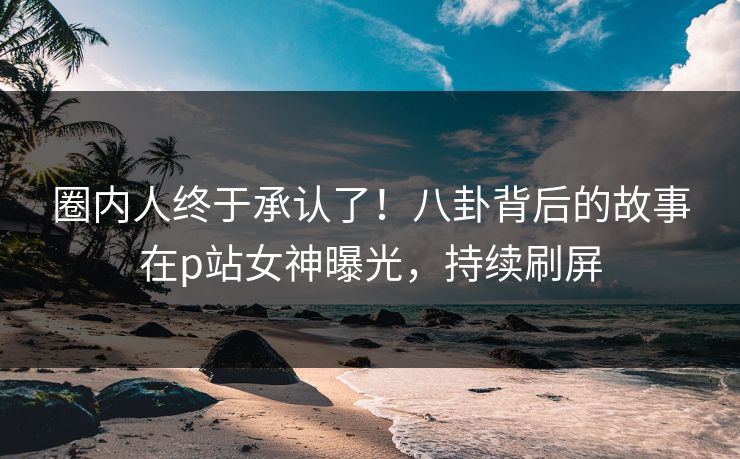 圈内人终于承认了！八卦背后的故事在p站女神曝光，持续刷屏