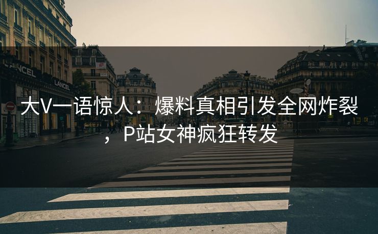 大V一语惊人：爆料真相引发全网炸裂，P站女神疯狂转发