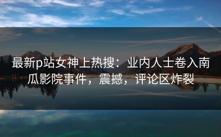 最新p站女神上热搜：业内人士卷入南瓜影院事件，震撼，评论区炸裂