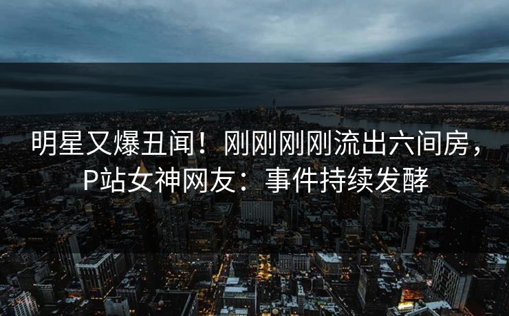 明星又爆丑闻！刚刚刚刚流出六间房，P站女神网友：事件持续发酵