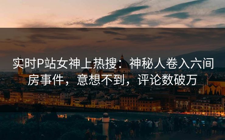 实时P站女神上热搜：神秘人卷入六间房事件，意想不到，评论数破万