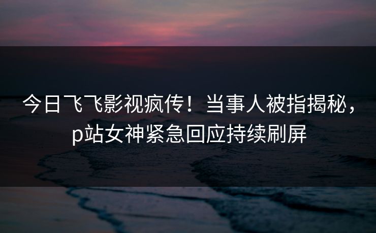 今日飞飞影视疯传！当事人被指揭秘，p站女神紧急回应持续刷屏