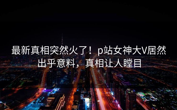 最新真相突然火了！p站女神大V居然出乎意料，真相让人瞠目