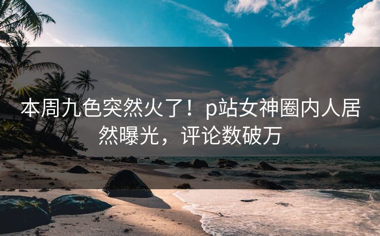 本周九色突然火了！p站女神圈内人居然曝光，评论数破万