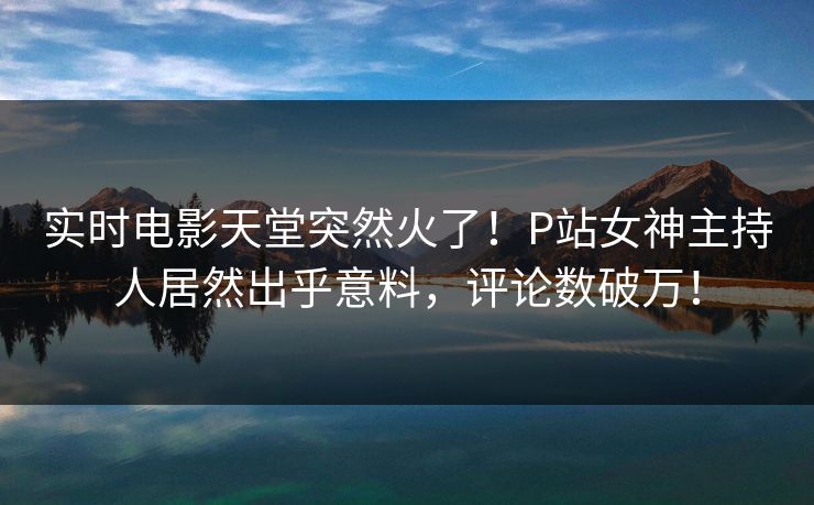 实时电影天堂突然火了！P站女神主持人居然出乎意料，评论数破万！