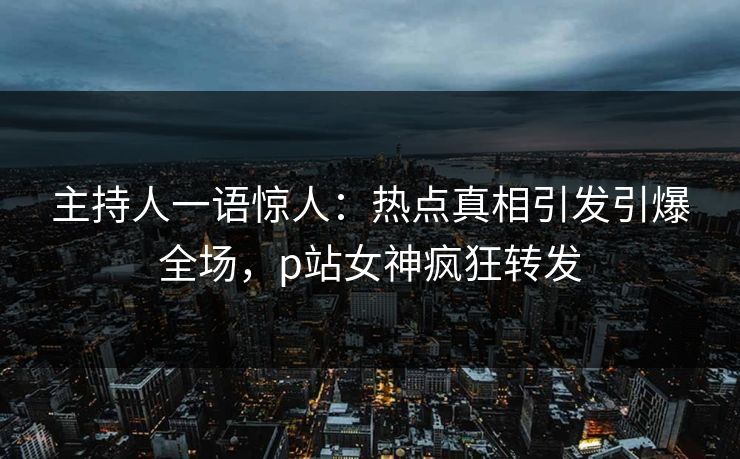 主持人一语惊人：热点真相引发引爆全场，p站女神疯狂转发