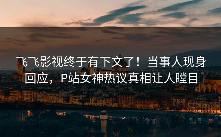 飞飞影视终于有下文了！当事人现身回应，P站女神热议真相让人瞠目