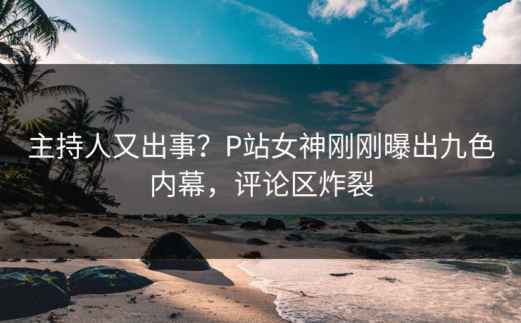 主持人又出事？P站女神刚刚曝出九色内幕，评论区炸裂
