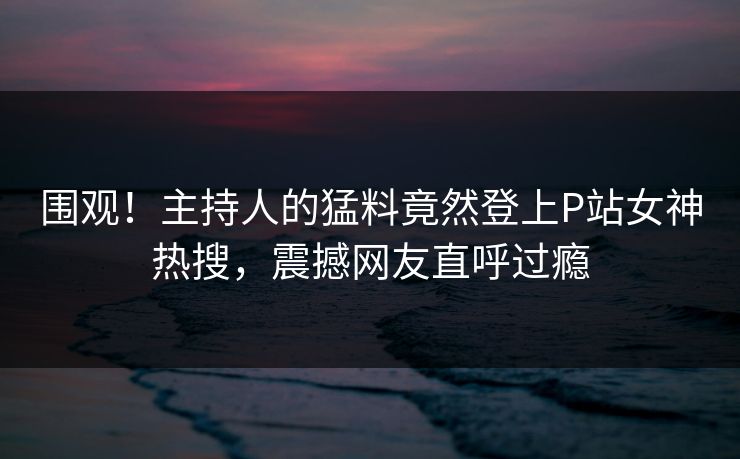 围观！主持人的猛料竟然登上P站女神热搜，震撼网友直呼过瘾