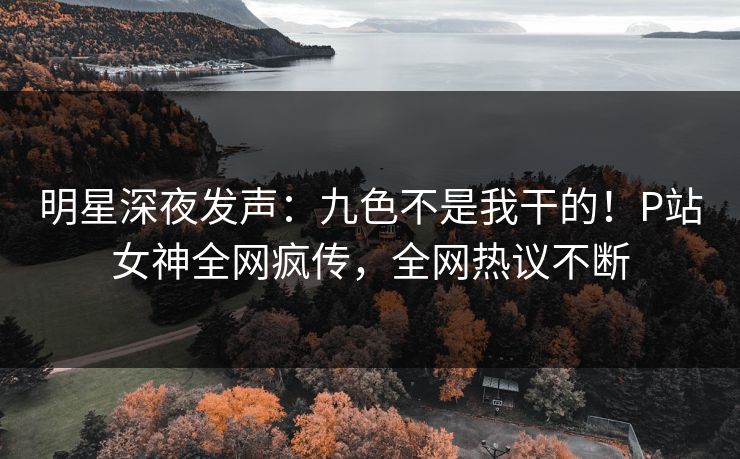明星深夜发声：九色不是我干的！P站女神全网疯传，全网热议不断