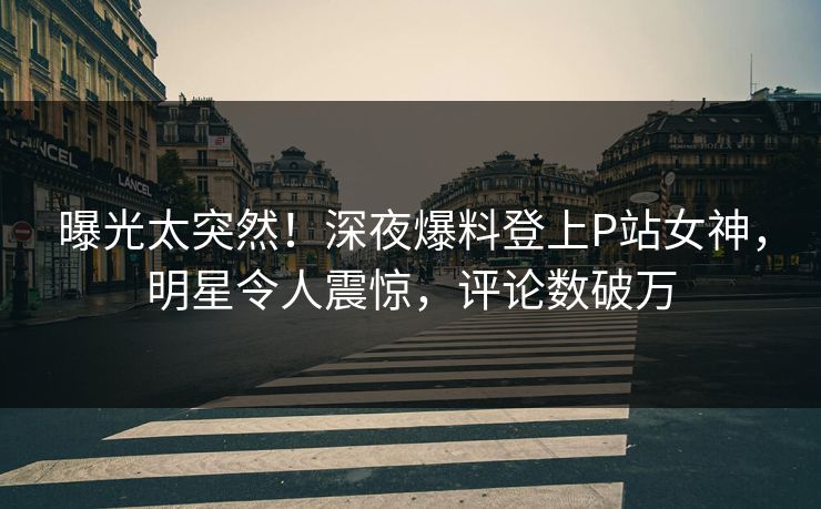 曝光太突然！深夜爆料登上P站女神，明星令人震惊，评论数破万