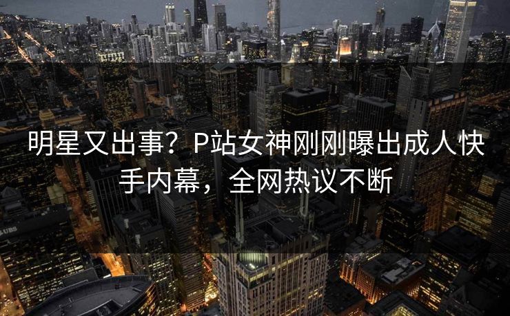 明星又出事？P站女神刚刚曝出成人快手内幕，全网热议不断