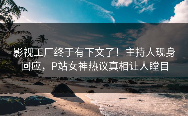 影视工厂终于有下文了！主持人现身回应，P站女神热议真相让人瞠目