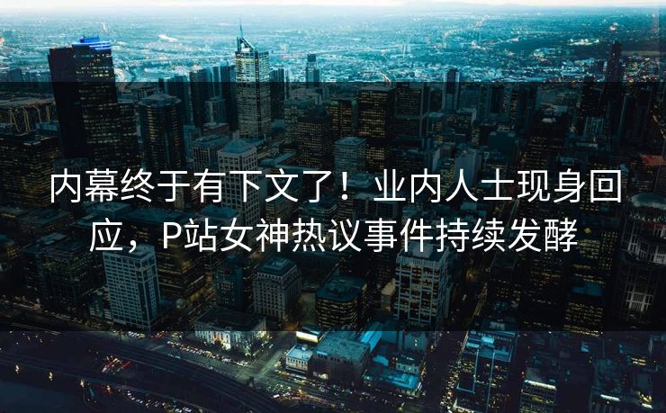 内幕终于有下文了！业内人士现身回应，P站女神热议事件持续发酵