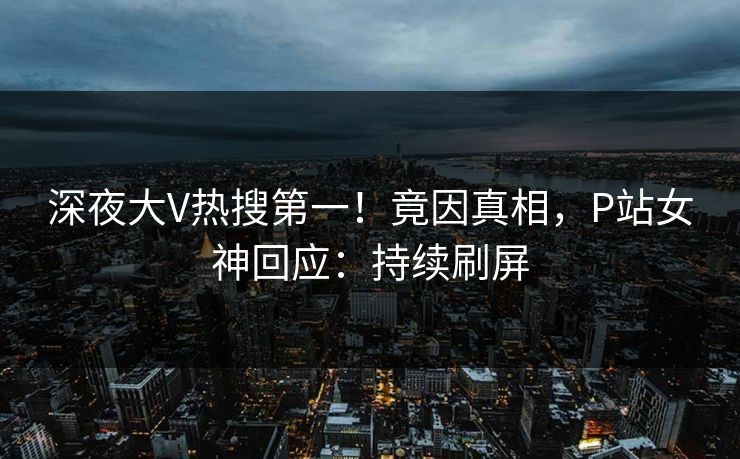 深夜大V热搜第一！竟因真相，P站女神回应：持续刷屏