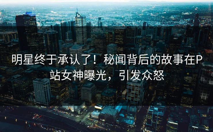 明星终于承认了！秘闻背后的故事在P站女神曝光，引发众怒