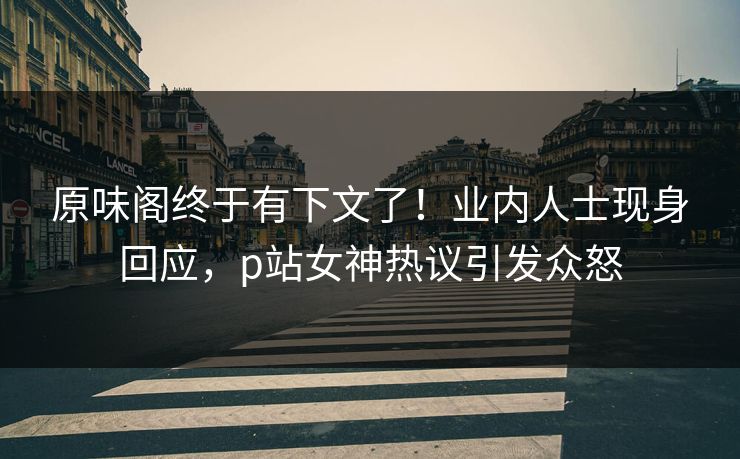 原味阁终于有下文了！业内人士现身回应，p站女神热议引发众怒