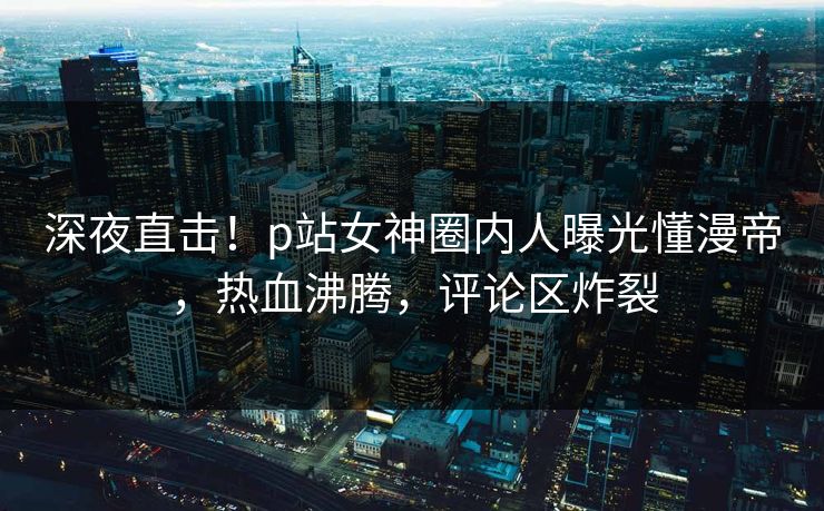 深夜直击！p站女神圈内人曝光懂漫帝，热血沸腾，评论区炸裂
