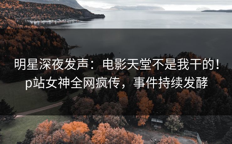 明星深夜发声：电影天堂不是我干的！p站女神全网疯传，事件持续发酵
