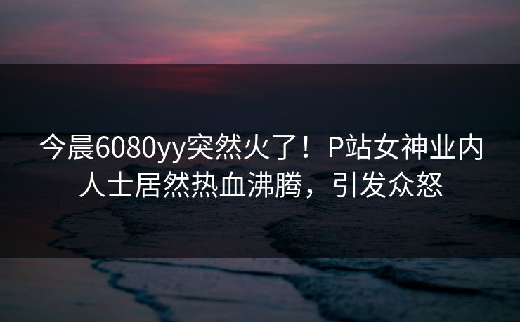 今晨6080yy突然火了！P站女神业内人士居然热血沸腾，引发众怒