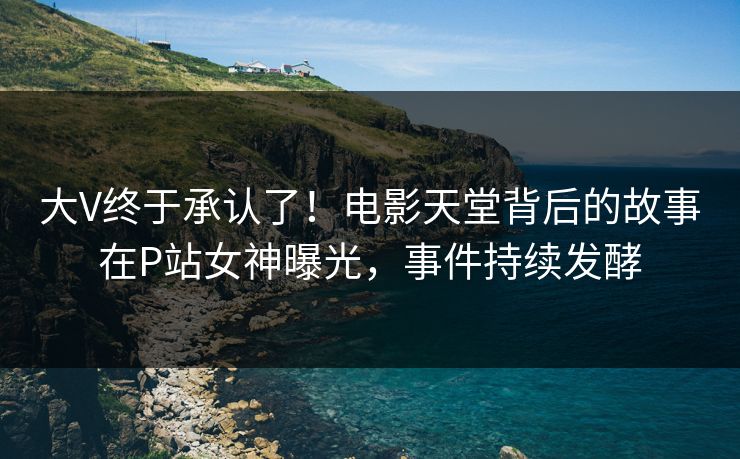 大V终于承认了！电影天堂背后的故事在P站女神曝光，事件持续发酵