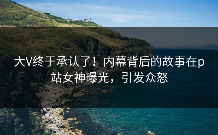 大V终于承认了！内幕背后的故事在p站女神曝光，引发众怒
