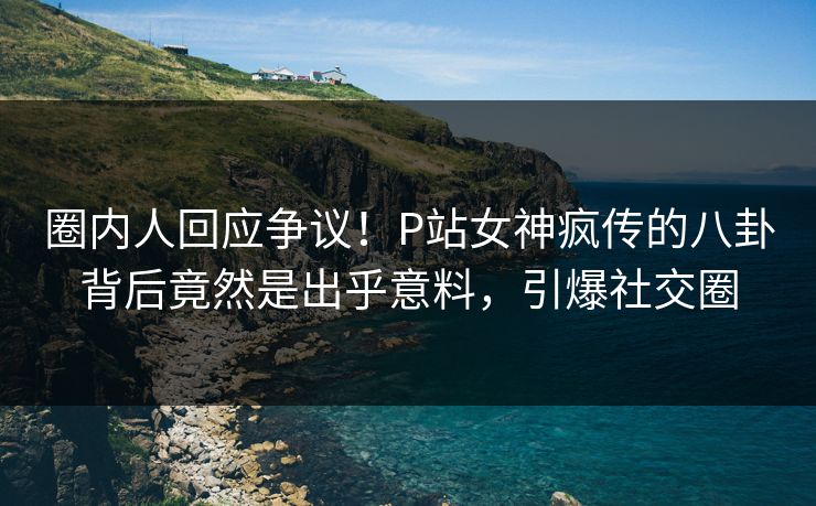 圈内人回应争议！P站女神疯传的八卦背后竟然是出乎意料，引爆社交圈