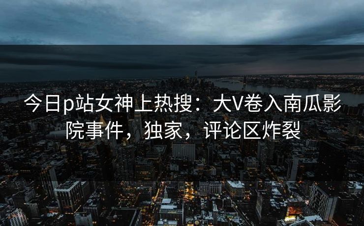 今日p站女神上热搜：大V卷入南瓜影院事件，独家，评论区炸裂