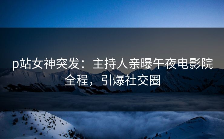 p站女神突发：主持人亲曝午夜电影院全程，引爆社交圈