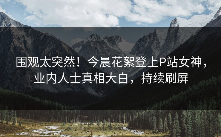 围观太突然！今晨花絮登上P站女神，业内人士真相大白，持续刷屏
