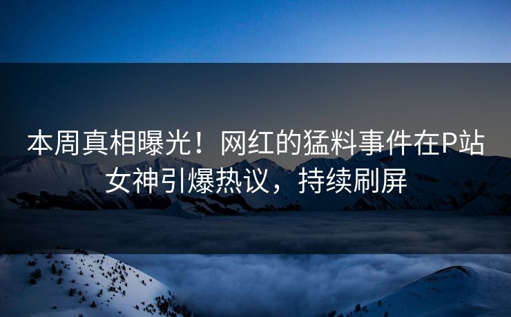 本周真相曝光！网红的猛料事件在P站女神引爆热议，持续刷屏
