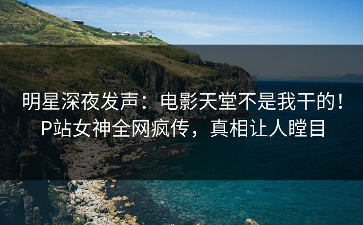 明星深夜发声：电影天堂不是我干的！P站女神全网疯传，真相让人瞠目