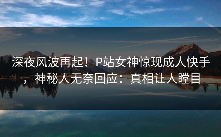 深夜风波再起！P站女神惊现成人快手，神秘人无奈回应：真相让人瞠目