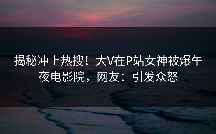 揭秘冲上热搜！大V在P站女神被爆午夜电影院，网友：引发众怒