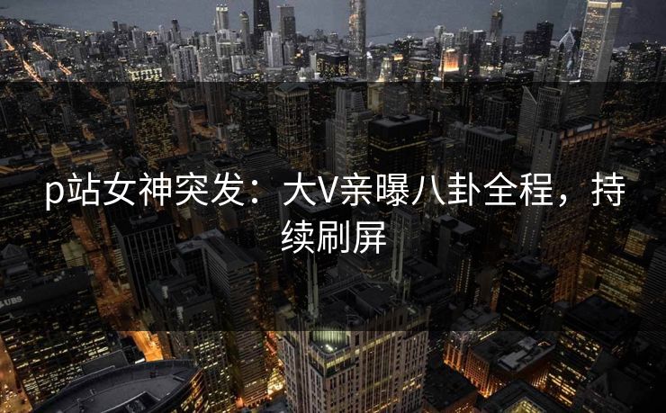 p站女神突发：大V亲曝八卦全程，持续刷屏