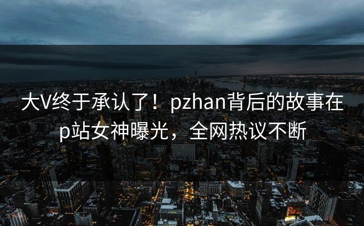 大V终于承认了！pzhan背后的故事在p站女神曝光，全网热议不断