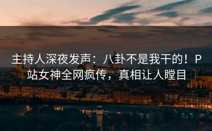 主持人深夜发声：八卦不是我干的！P站女神全网疯传，真相让人瞠目
