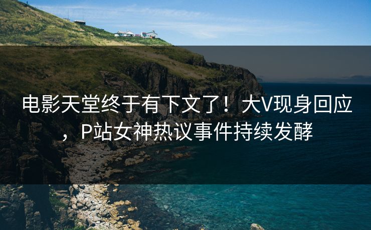电影天堂终于有下文了！大V现身回应，P站女神热议事件持续发酵