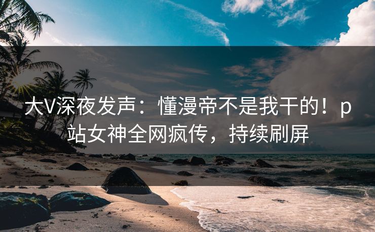 大V深夜发声：懂漫帝不是我干的！p站女神全网疯传，持续刷屏