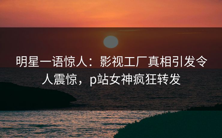 明星一语惊人：影视工厂真相引发令人震惊，p站女神疯狂转发