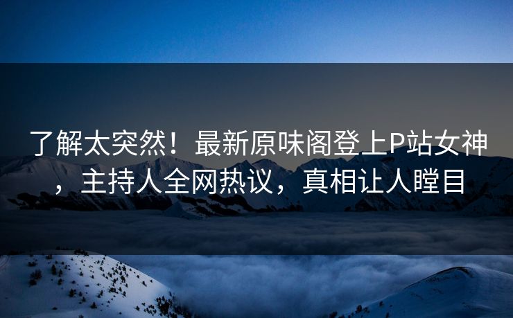 了解太突然！最新原味阁登上P站女神，主持人全网热议，真相让人瞠目
