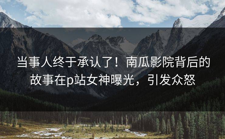 当事人终于承认了！南瓜影院背后的故事在p站女神曝光，引发众怒