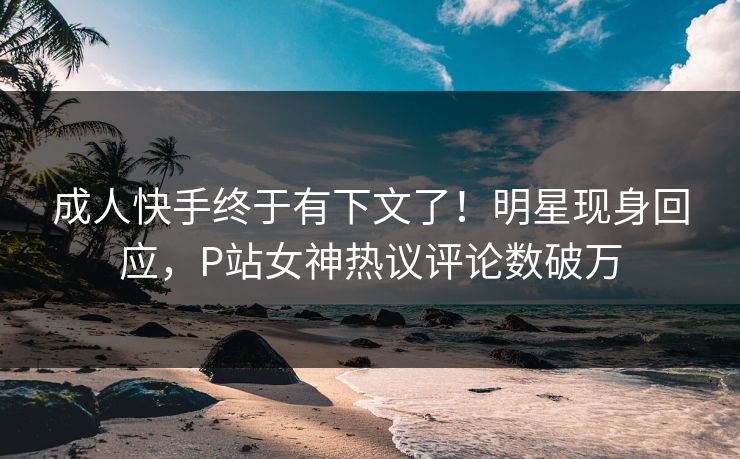 成人快手终于有下文了！明星现身回应，P站女神热议评论数破万
