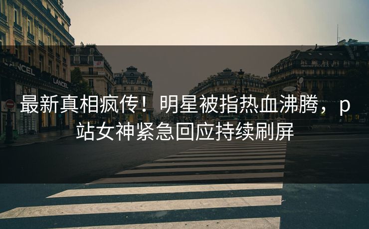 最新真相疯传！明星被指热血沸腾，p站女神紧急回应持续刷屏