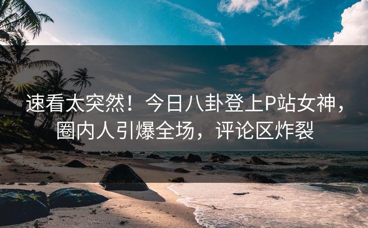 速看太突然！今日八卦登上P站女神，圈内人引爆全场，评论区炸裂