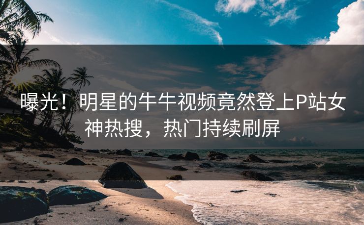 曝光！明星的牛牛视频竟然登上P站女神热搜，热门持续刷屏